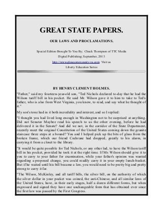 GREAT STATE PAPERS.
OUR LAWS AND PROCLAMATIONS.
Special Edition Brought To You By; Chuck Thompson of TTC Media
Digital Publishing; September, 2013
http://www.gloucestercounty-va.com Visit us
Liberty Education Series
BY HENRY CLEMENT HOLMES.
"Father," said my fourteen-year-old son, "Ted Nichols declared to-day that he had the
Wilson tariff bill in his pocket. He said Mr. Wilson gave it to him to take to Ted's
father, who is also from West Virginia, you know, to read, and say what he thought of
it."
My son's tone had in it both incredulity and interest, and so I replied:
"I thought you had lived long enough in Washington not to be surprised at anything.
Did not Senator Maybee read his speech to us the other evening, before he had
delivered it in the Senate? And did we not, in the corridor of the State Department,
recently meet the original Constitution of the United States coming down the granite
staircase three steps at a bound? You and I helped pick up the bits of glass from the
broken frame, which our friend Cochrane had dropped, greatly to his alarm, in
carrying it from a closet to the library.
"It would be quite possible for Ted Nichols, or any other lad, to have the Wilson tariff
bill in his pocket, provided he took it at the right time. If Mr. Wilson should give it to
you to carry to your father for examination, while your father's opinion was wanted
regarding a proposed change, you could readily carry it in your empty lunch-basket.
But if he waited until his bill became a law, you would need to be pretty big and pretty
strong to carry it far.
"The Wilson, McKinley, and all tariff bills, the silver bill, on the authority of which
the silver dollar in your pocket was coined, the anti-Chinese, and all similar laws of
the United States, have, in their early stages, half a dozen different forms, but when
engrossed and signed they have one unchangeable form that has obtained ever since
the first law was passed by the First Congress.
 