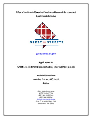 Office of the Deputy Mayor for Planning and Economic Development
Great Streets Initiative

greatstreets.dc.gov

Application for
Great Streets Small Business Capital Improvement Grants

Application Deadline:
Monday, February 17th, 2014
4:00pm

Grant is administered by:
LATOYIA HAMPTON
(202) 724-7648 Phone
(202) 724-9006 Fax
LaToyia.Hampton@dc.gov
1100 4th Street SW, Suite E500
Washington, D.C. 20024

1

 