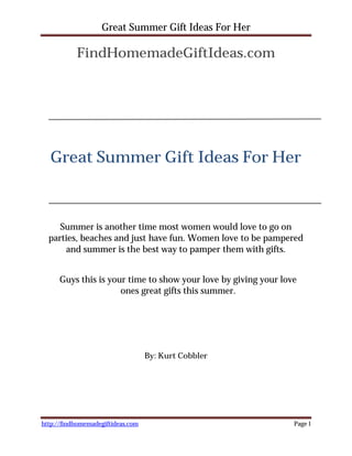 Great Summer Gift Ideas For Her

           FindHomemadeGiftIdeas.com




  Great Summer Gift Ideas For Her



     Summer is another time most women would love to go on
  parties, beaches and just have fun. Women love to be pampered
      and summer is the best way to pamper them with gifts.


     Guys this is your time to show your love by giving your love
                     ones great gifts this summer.




                                   By: Kurt Cobbler




http://findhomemadegiftideas.com                                Page 1
 