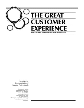 THE GREAT
                                       CUSTOMER
                                       EXPERIENCE
                                       PRODUCED BY THE ASSOCIATION OF SUPPORT PROFESSIONALS




           Published by
      The Association of
   Support Professionals

               122 Barnard Avenue
           Watertown, Mass. 02472
           Telephone 617/924-3944
                 Fax 617/924-7288
               www.asponline.com
            Copyright © ASP 2008.
                All rights reserved.
This report may not be reproduced
         without permission of the
                        publishers.
 