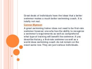Great deals of individuals have the ideas that a better
swimmer makes a much better swimming coach. It is
totally not real.
Connor Myerson
A great swimming trainer does not need to be first-rate
swimmer however one who has the ability to recognize
a swimmer's requirements as well as comprehend
what type of training will benefit the swimmer. If you
describe history, a first-rate swimmer as well as a
world class swimming coach do not remain on the
exact same row. They are just various individuals.
 