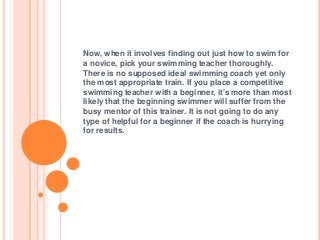 Now, when it involves finding out just how to swim for
a novice, pick your swimming teacher thoroughly.
There is no supposed ideal swimming coach yet only
the most appropriate train. If you place a competitive
swimming teacher with a beginner, it's more than most
likely that the beginning swimmer will suffer from the
busy mentor of this trainer. It is not going to do any
type of helpful for a beginner if the coach is hurrying
for results.
 