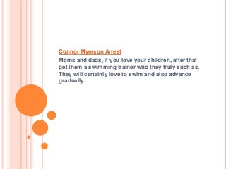 Connor Myerson Arrest
Moms and dads, if you love your children, after that
get them a swimming trainer who they truly such as.
They will certainly love to swim and also advance
gradually.
 