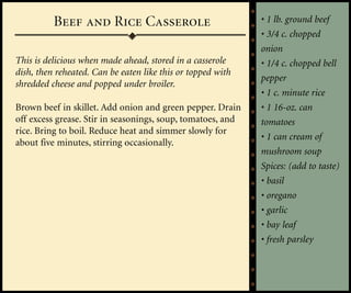 Beef and Rice Casserole                            • 1 lb. ground beef
                                                             • 3/4 c. chopped
                                                             onion
This is delicious when made ahead, stored in a casserole     • 1/4 c. chopped bell
dish, then reheated. Can be eaten like this or topped with
                                                             pepper
shredded cheese and popped under broiler.
                                                             • 1 c. minute rice
Brown beef in skillet. Add onion and green pepper. Drain     • 1 16-oz. can
off excess grease. Stir in seasonings, soup, tomatoes, and   tomatoes
rice. Bring to boil. Reduce heat and simmer slowly for
                                                             • 1 can cream of
about five minutes, stirring occasionally.
                                                             mushroom soup
                                                             Spices: (add to taste)
                                                             • basil
                                                             • oregano
                                                             • garlic
                                                             • bay leaf
                                                             • fresh parsley
 