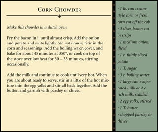 Corn Chowder                                   • 1 lb. can cream-
                                                                 style corn or fresh
                                                                 corn cut off the cob
Make this chowder in a dutch oven.                               • 3 slices bacon cut
                                                                 in strips
Fry the bacon in it until almost crisp. Add the onion
and potato and saute lightly (do not brown). Stir in the         • 1 medium onion,
corn and seasonings. Add the boiling water, cover, and           sliced
bake for about 45 minutes at 350°, or cook on top of             • 1 c. thinly sliced
the stove over low heat for 30 – 35 minutes, stirring
                                                                 potato
occasionally.
                                                                 • 1 T. sugar
Add the milk and continue to cook until very hot. When           • 3 c. boiling water
you are about ready to serve, stir in a little of the hot mix-   • 1 large can evapo-
ture into the egg yolks and stir all back together. Add the
                                                                 rated milk or 2 c.
butter, and garnish with parsley or chives.
                                                                 rich milk, scalded
                                                                 • 2 egg yolks, stirred
                                                                 • 1 T. butter
                                                                 • chopped parsley or
                                                                 chives
 