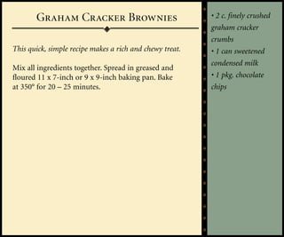 Graham Cracker Brownies                            • 2 c. finely crushed
                                                          graham cracker
                                                          crumbs
This quick, simple recipe makes a rich and chewy treat.   • 1 can sweetened
                                                          condensed milk
Mix all ingredients together. Spread in greased and
floured 11 x 7-inch or 9 x 9-inch baking pan. Bake        • 1 pkg. chocolate
at 350° for 20 – 25 minutes.                              chips
 