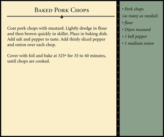 Baked Pork Chops                            • Pork chops
                                                           (as many as needed)
                                                           • flour
Coat pork chops with mustard. Lightly dredge in flour      • Dijon mustard
and then brown quickly in skillet. Place in baking dish.
                                                           • 1 bell pepper
Add salt and pepper to taste. Add thinly sliced pepper
and onion over each chop.                                  • 1 medium onion

Cover with foil and bake at 325º for 35 to 40 minutes,
until chops are cooked.
 