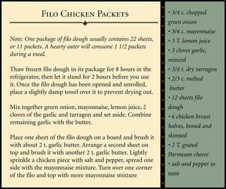 Filo Chicken Packets                              • 3/4 c. chopped
                                                              green onion
                                                              • 3/4 c. mayonnaise
Note: One package of filo dough usually contains 22 sheets,   • 3 T. lemon juice
or 11 packets. A hearty eater will consume 1 1/2 packets
                                                              • 3 cloves garlic,
during a meal.
                                                              minced
Thaw frozen filo dough in its package for 8 hours in the      • 3/4 t. dry tarragon
refrigerator, then let it stand for 2 hours before you use    • 2/3 c. melted
it. Once the filo dough has been opened and unrolled,
                                                               butter
place a slightly damp towel over it to prevent drying out.
                                                              • 12 sheets filo
Mix together green onion, mayonnaise, lemon juice, 2          dough
cloves of the garlic and tarragon and set aside. Combine      • 6 chicken breast
remaining garlic with the butter.
                                                              halves, boned and
Place one sheet of the filo dough on a board and brush it     skinned
with about 2 t. garlic butter. Arrange a second sheet on      • 2 T. grated
top and brush it with another 2 t. garlic butter. Lightly     Parmesan cheese
sprinkle a chicken piece with salt and pepper, spread one
                                                              • salt and pepper to
side with the mayonnaise mixture. Turn over one corner
of the filo and top with more mayonnaise mixture              taste
 