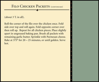 Filo Chicken Packets (continued)

(about 3 T. in all).

Roll the corner of the filo over the chicken once. Fold
side over top and roll again. Fold opposite corner over
then roll up. Repeat for all chicken pieces. Place slightly
apart in ungreased baking pan. Brush all packets with
remaining garlic butter. Sprinkle with Parmesan cheese.
Bake at 375° for 20 – 25 minutes, or until golden. Serve
hot.
 