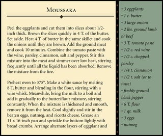 Moussaka                                • 3 eggplants
                                                              • 1 c. butter
                                                              • 3 large onions
Peel the eggplants and cut them into slices about 1/2-        • 2 lbs. ground lamb
inch thick. Brown the slices quickly in 4 T. of the butter.
                                                              or beef
Set aside. Heat 4 T. of butter in the same skillet and cook
the onions until they are brown. Add the ground meat          • 3 T. tomato paste
and cook 10 minutes. Combine the tomato paste with            • 1/2 c. red wine
the wine, parsley, cinnamon, salt and pepper. Stir this       • 1/2 c. chopped
mixture into the meat and simmer over low heat, stirring
                                                              parsley
frequently until all the liquid has been absorbed. Remove
the mixture from the fire.                                    • 1/4 t. cinnamon
                                                              • 1/2 t. salt (or to
Preheat oven to 375°. Make a white sauce by melting           taste)
8 T. butter and blending in the flour, stirring with a
                                                              • freshly ground
wire whisk. Meanwhile, bring the milk to a boil and
add it gradually to the butter/flour mixture, stirring        black pepper
constantly. When the mixture is thickened and smooth,         • 6 T. flour
remove it from the heat. Cool slightly and stir in the        • 1 qt. milk
beaten eggs, nutmeg, and ricotta cheese. Grease an
                                                              • 3 eggs
11 x 16-inch pan and sprinkle the bottom lightly with
bread crumbs. Arrange alternate layers of eggplant and        • nutmeg
 
