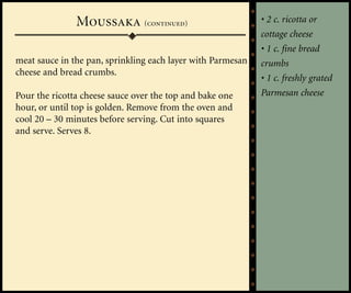 Moussaka (continued)                          • 2 c. ricotta or
                                                             cottage cheese
                                                             • 1 c. fine bread
meat sauce in the pan, sprinkling each layer with Parmesan   crumbs
cheese and bread crumbs.
                                                             • 1 c. freshly grated
Pour the ricotta cheese sauce over the top and bake one      Parmesan cheese
hour, or until top is golden. Remove from the oven and
cool 20 – 30 minutes before serving. Cut into squares
and serve. Serves 8.
 