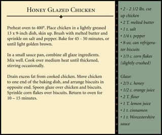 Honey Glazed Chicken                             • 2 - 2 1/2 lbs. cut
                                                            up chicken
                                                            • 2 T. melted butter
Preheat oven to 400°. Place chicken in a lightly greased    • 1 t. salt
13 x 9-inch dish, skin up. Brush with melted butter and
                                                            • 1/4 t. pepper
sprinkle on salt and pepper. Bake for 45 - 50 minutes, or
until light golden brown.                                   • 8-oz. can refrigera-
                                                            tor biscuits
In a small sauce pan, combine all glaze ingredients.        • 1/3 c. corn flakes
Mix well. Cook over medium heat until thickened,
                                                            (slightly crushed)
stirring occasionally.

Drain excess fat from cooked chicken. Move chicken          Glaze:
to one end of the baking dish, and arrange biscuits in      • 2/3 c. honey
opposite end. Spoon glaze over chicken and biscuits.
                                                            • 1/2 c. orange juice
Sprinkle corn flakes over biscuits. Return to oven for
10 – 15 minutes.                                            • 2 T. flour
                                                            • 1 T. lemon juice
                                                            • 1 t. cinnamon
                                                            • 1 t. Worcestershire
                                                            sauce
 