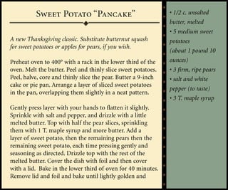 Sweet Potato “Pancake”                               • 1/2 c. unsalted
                                                               butter, melted
                                                               • 5 medium sweet
A new Thanksgiving classic. Substitute butternut squash        potatoes
for sweet potatoes or apples for pears, if you wish.
                                                               (about 1 pound 10
Preheat oven to 400° with a rack in the lower third of the     ounces)
oven. Melt the butter. Peel and thinly slice sweet potatoes.   • 3 firm, ripe pears
Peel, halve, core and thinly slice the pear. Butter a 9-inch   • salt and white
cake or pie pan. Arrange a layer of sliced sweet potatoes
                                                               pepper (to taste)
in the pan, overlapping them slightly in a neat pattern.
                                                               • 3 T. maple syrup
Gently press layer with your hands to flatten it slightly.
Sprinkle with salt and pepper, and drizzle with a little
melted butter. Top with half the pear slices, sprinkling
them with 1 T. maple syrup and more butter. Add a
layer of sweet potato, then the remaining pears then the
remaining sweet potato, each time pressing gently and
seasoning as directed. Drizzle top with the rest of the
melted butter. Cover the dish with foil and then cover
with a lid. Bake in the lower third of oven for 40 minutes.
Remove lid and foil and bake until lightly golden and
 