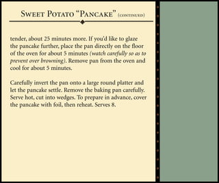 Sweet Potato “Pancake” (continued)

tender, about 25 minutes more. If you’d like to glaze
the pancake further, place the pan directly on the floor
of the oven for about 5 minutes (watch carefully so as to
prevent over browning). Remove pan from the oven and
cool for about 5 minutes.

Carefully invert the pan onto a large round platter and
let the pancake settle. Remove the baking pan carefully.
Serve hot, cut into wedges. To prepare in advance, cover
the pancake with foil, then reheat. Serves 8.
 