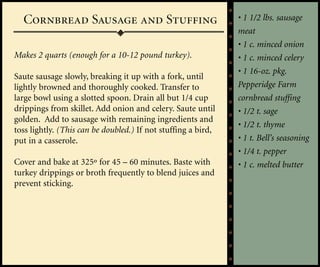 Cornbread Sausage and Stuffing                               • 1 1/2 lbs. sausage
                                                               meat
                                                               • 1 c. minced onion
Makes 2 quarts (enough for a 10-12 pound turkey).              • 1 c. minced celery
                                                               • 1 16-oz. pkg.
Saute sausage slowly, breaking it up with a fork, until
lightly browned and thoroughly cooked. Transfer to             Pepperidge Farm
large bowl using a slotted spoon. Drain all but 1/4 cup        cornbread stuffing
drippings from skillet. Add onion and celery. Saute until      • 1/2 t. sage
golden. Add to sausage with remaining ingredients and
                                                               • 1/2 t. thyme
toss lightly. (This can be doubled.) If not stuffing a bird,
put in a casserole.                                            • 1 t. Bell’s seasoning
                                                               • 1/4 t. pepper
Cover and bake at 325º for 45 – 60 minutes. Baste with         • 1 c. melted butter
turkey drippings or broth frequently to blend juices and
prevent sticking.
 