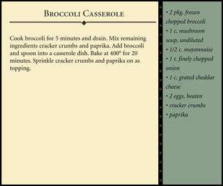 Broccoli Casserole                         • 2 pkg. frozen
                                                       chopped broccoli
                                                       • 1 c. mushroom
Cook broccoli for 5 minutes and drain. Mix remaining   soup, undiluted
ingredients cracker crumbs and paprika. Add broccoli
                                                       • 1/2 c. mayonnaise
and spoon into a casserole dish. Bake at 400° for 20
minutes. Sprinkle cracker crumbs and paprika on as     • 1 t. finely chopped
topping.                                               onion
                                                       • 1 c. grated cheddar
                                                       cheese
                                                       • 2 eggs, beaten
                                                       • cracker crumbs
                                                       • paprika
 