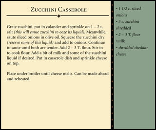 Zucchini Casserole                                 • 1 1/2 c. sliced
                                                                 onions
                                                                 • 3 c. zucchini
Grate zucchini, put in colander and sprinkle on 1 – 2 t.         shredded
salt (this will cause zucchini to ooze its liquid). Meanwhile,
                                                                 • 2 – 3 T. flour
saute sliced onions in olive oil. Squeeze the zucchini dry
(reserve some of this liquid) and add to onions. Continue        •milk
to saute until both are tender. Add 2 – 3 T. flour. Stir in      • shredded cheddar
to cook flour. Add a bit of milk and some of the zucchini        cheese
liquid if desired. Put in casserole dish and sprinkle cheese
on top.

Place under broiler until cheese melts. Can be made ahead
and reheated.
 