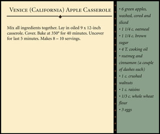 Venice (California) Apple Casserole                     • 6 green apples,
                                                         washed, cored and
                                                         sliced
Mix all ingredients together. Lay in oiled 9 x 12-inch   • 1 1/4 c. oatmeal
casserole. Cover. Bake at 350° for 40 minutes. Uncover
                                                         • 1 1/4 c. brown
for last 5 minutes. Makes 8 – 10 servings.
                                                         sugar
                                                         • 4 T. cooking oil
                                                         • nutmeg and
                                                         cinnamon (a couple
                                                         of dashes each)
                                                         • 1 c. crushed
                                                         walnuts
                                                         • 1 c. raisins
                                                         • 1/3 c. whole wheat
                                                         flour
                                                         • 3 eggs
 