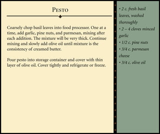 Pesto                               • 2 c. fresh basil
                                                               leaves, washed
                                                               thoroughly
Coarsely chop basil leaves into food processor. One at a       • 2 – 4 cloves minced
time, add garlic, pine nuts, and parmesan, mixing after
                                                               garlic
each addition. The mixture will be very thick. Continue
mixing and slowly add olive oil until mixture is the           • 1/2 c. pine nuts
consistency of creamed butter.                                 • 3/4 c. parmesan
                                                               cheese
Pour pesto into storage container and cover with thin
                                                               • 3/4 c. olive oil
layer of olive oil. Cover tightly and refrigerate or freeze.
 