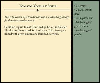 Tomato Yogurt Soup                                  • 2 c. yogurt
                                                                 • 2 1/2 c. tomato
                                                                 juice
This cold version of a traditional soup is a refreshing change   • 3/4 t. garlic salt
for those hot-weather meals.
                                                                 • finely chopped
Combine yogurt, tomato juice and garlic salt in blender.         green onions
Blend at medium speed for 2 minutes. Chill. Serve gar-           • finely chopped
nished with green onions and parsley. 6 servings.                parsley
 