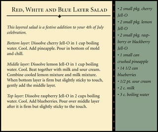 Red, White and Blue Layer Salad                              • 2 small pkg. cherry
                                                               Jell-O
                                                               • 2 small pkg. lemon
This layered salad is a festive addition to your 4th of July   Jell-O
celebration.
                                                               • 2 small pkg. rasp-
Bottom layer: Dissolve cherry Jell-O in 1 cup boiling          berry or blackberry
water. Cool. Add pineapple. Pour in bottom of mold             Jell-O
and chill.                                                     • 1 small can
                                                               crushed pineapple
Middle layer: Dissolve lemon Jell-O in 1 cup boiling
water. Cool. Beat together with milk and sour cream.           • 14 1/2 can
Combine cooled lemon mixture and milk mixture.                 blueberries
When bottom layer is firm but slightly sticky to touch,        • 1/2 pt. sour cream
gently add the middle layer.
                                                               • 2 c. milk
Top layer: Dissolve raspberry Jell-O in 2 cups boiling         • 3 c. boiling water
water. Cool. Add blueberries. Pour over middle layer
after it is firm but slightly sticky to the touch.
 