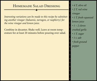 Homemade Salad Dressing                                   • 4 T. olive oil
                                                                  • 2 T. red wine
                                                                  vinegar
Interesting variations can be made to this recipe by substitut-   • 1 T. fresh-squeezed
ing another vinegar (balsamic, tarragon, or raspberry) for
                                                                  lemon juice
the wine vinegar and lemon juice.
                                                                  • 1 – 2 cloves
Combine in decanter. Shake well. Leave at room temp-              crushed garlic
erature for at least 20 minutes before pouring over salad.        • 1 T. sugar
                                                                  • 1 t. salt
                                                                  • fresh ground
                                                                  pepper
 