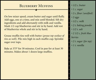 Blueberry Muffins                              • 1/2 c. butter
                                                             • 1 c. sugar
                                                             • 2 c. flour (unsifted)
On low mixer speed, cream butter and sugar until fluffy.     • 2 eggs
Add eggs, one at a time, and mix until blended. Sift dry
                                                             • 1/2 c. milk
ingredients and add alternately with milk and vanilla.
Mash 1/2 cup blueberries and stir in by hand. Add rest       • 2 t. baking powder
of blueberries whole and stir in by hand.                    • 1/2 t. salt
                                                             • 2 1/2 c. fresh blue-
Grease muffin tins well with butter (grease top surface of
                                                             berries
tins as well). Pile mix high in each muffin cup. Sprinkle
sugar over tops.                                             • 2 t. sugar (for top)
                                                             • 1 t. vanilla
Bake at 375° for 30 minutes. Cool in pan for at least 30
minutes. Makes about 1 dozen large muffins.
 