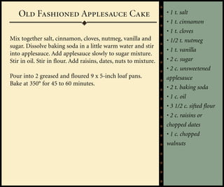 Old Fashioned Applesauce Cake                                   • 1 t. salt
                                                                   • 1 t. cinnamon
                                                                   • 1 t. cloves
Mix together salt, cinnamon, cloves, nutmeg, vanilla and           • 1/2 t. nutmeg
sugar. Dissolve baking soda in a little warm water and stir
                                                                   • 1 t. vanilla
into applesauce. Add applesauce slowly to sugar mixture.
Stir in oil. Stir in flour. Add raisins, dates, nuts to mixture.   • 2 c. sugar
                                                                   • 2 c. unsweetened
Pour into 2 greased and floured 9 x 5-inch loaf pans.              applesauce
Bake at 350° for 45 to 60 minutes.
                                                                   • 2 t. baking soda
                                                                   • 1 c. oil
                                                                   • 3 1/2 c. sifted flour
                                                                   • 2 c. raisins or
                                                                   chopped dates
                                                                   • 1 c. chopped
                                                                   walnuts
 