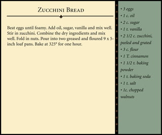 Zucchini Bread                                • 3 eggs
                                                               • 1 c. oil
                                                               • 2 c. sugar
Beat eggs until foamy. Add oil, sugar, vanilla and mix well.   • 1 t. vanilla
Stir in zucchini. Combine the dry ingredients and mix
                                                               • 2 1/2 c. zucchini,
well. Fold in nuts. Pour into two greased and floured 9 x 5-
inch loaf pans. Bake at 325° for one hour.                     peeled and grated
                                                               • 3 c. flour
                                                               • 1 T. cinnamon
                                                               • 1 1/2 t. baking
                                                               powder
                                                               • 1 t. baking soda
                                                               • 1 t. salt
                                                               • 1c. chopped
                                                               walnuts
 