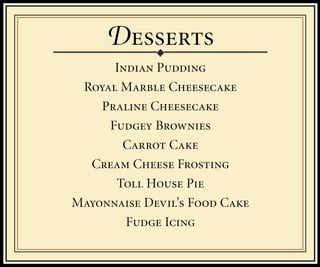 D
      Indian Pudding
 Royal Marble Cheesecake
    Praline Cheesecake
     Fudgey Brownies
       Carrot Cake
  Cream Cheese Frosting
      Toll House Pie
Mayonnaise Devil’s Food Cake
        Fudge Icing
 