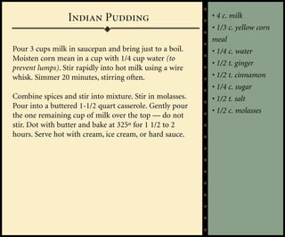 Indian Pudding                           • 4 c. milk
                                                          • 1/3 c. yellow corn
                                                          meal
Pour 3 cups milk in saucepan and bring just to a boil.    • 1/4 c. water
Moisten corn mean in a cup with 1/4 cup water (to
                                                          • 1/2 t. ginger
prevent lumps). Stir rapidly into hot milk using a wire
whisk. Simmer 20 minutes, stirring often.                 • 1/2 t. cinnamon
                                                          • 1/4 c. sugar
Combine spices and stir into mixture. Stir in molasses.   • 1/2 t. salt
Pour into a buttered 1-1/2 quart casserole. Gently pour
                                                          • 1/2 c. molasses
the one remaining cup of milk over the top — do not
stir. Dot with butter and bake at 325º for 1 1/2 to 2
hours. Serve hot with cream, ice cream, or hard sauce.
 