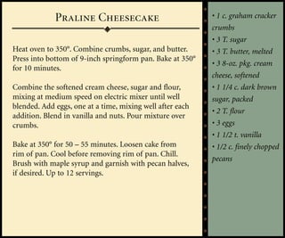 Praline Cheesecake                            • 1 c. graham cracker
                                                           crumbs
                                                           • 3 T. sugar
Heat oven to 350°. Combine crumbs, sugar, and butter.      • 3 T. butter, melted
Press into bottom of 9-inch springform pan. Bake at 350°
                                                           • 3 8-oz. pkg. cream
for 10 minutes.
                                                           cheese, softened
Combine the softened cream cheese, sugar and flour,        • 1 1/4 c. dark brown
mixing at medium speed on electric mixer until well        sugar, packed
blended. Add eggs, one at a time, mixing well after each
                                                           • 2 T. flour
addition. Blend in vanilla and nuts. Pour mixture over
crumbs.                                                    • 3 eggs
                                                           • 1 1/2 t. vanilla
Bake at 350° for 50 – 55 minutes. Loosen cake from         • 1/2 c. finely chopped
rim of pan. Cool before removing rim of pan. Chill.
                                                           pecans
Brush with maple syrup and garnish with pecan halves,
if desired. Up to 12 servings.
 