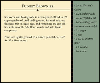Fudgey Brownies                              • 3/4 c. Hershey’s
                                                            Cocoa
                                                            • 1/2 t. baking soda
Stir cocoa and baking soda in mixing bowl. Blend in 1/3     • 2/3 c. vegetable oil
cup vegetable oil. Add boiling water. Stir until mixture
                                                            • 1/2 c. boiling water
thickens. Stir in sugar, eggs, and remaining 1/3 cup oil.
Stir until smooth. Add flour, vanilla and salt. Blend       (measure accurately)
completely.                                                 • 2 c. sugar
                                                            • 2 eggs
Pour into lightly greased 13 x 9-inch pan. Bake at 350°
                                                            • 1 1/3 c. unsifted
for 35 – 40 minutes.
                                                            flour
                                                            • 1 t. vanilla
                                                            • 1/4 t. salt
 