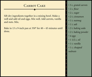 Carrot Cake                              • 3 c. grated carrots
                                                            • 2 c. flour
                                                            • 2 c. sugar
Sift dry ingredients together in a mixing bowl. Make a      • 2 t. cinnamon
well and add oil and eggs. Mix well. Add carrots, vanilla
                                                            • 1 t. nutmeg
and nuts. Mix.
                                                            • 1 t. salt
Bake in 13 x 9-inch pan at 350° for 40 – 45 minutes until   • 2 t. baking soda
done.                                                       • 2 t. baking powder
                                                            • 4 eggs
                                                            • 1 1/2 c. oil
                                                            • 1 t. vanilla
                                                            • 1 c. chopped
                                                            walnuts
 