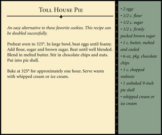 Toll House Pie                                 • 2 eggs
                                                                 • 1/2 c. flour
                                                                 • 1/2 c. sugar
An easy alternative to those favorite cookies. This recipe can   • 1/2 c. firmly
be doubled successfully.
                                                                 packed brown sugar
Preheat oven to 325°. In large bowl, beat eggs until foamy.      • 1 c. butter, melted
Add flour, sugar and brown sugar. Beat until well blended.       and cooled
Blend in melted butter. Stir in chocolate chips and nuts.        • 6-oz. pkg. chocolate
Put into pie shell.
                                                                 chips
Bake at 325° for approximately one hour. Serve warm              • 1 c. chopped
with whipped cream or ice cream.                                 walnuts
                                                                 • 1 unbaked 9-inch
                                                                 pie shell
                                                                 • whipped cream or
                                                                 ice cream
 