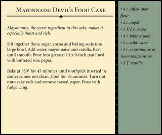 Mayonnaise Devil’s Food Cake                          • 4 c. sifted cake
                                                           flour
                                                           • 2 c. sugar
Mayonnaise, the secret ingredient in this cake, makes it   • 1 1/2 c. cocoa
especially moist and rich.
                                                           • 4 t. baking soda
Sift together flour, sugar, cocoa and baking soda into     • 2 c. cold water
large bowl. Add water, mayonnaise and vanilla. Beat        • 2 c. mayonnaise at
until smooth. Pour into greased 13 x 9-inch pan lined      room temperature
with buttered wax paper.
                                                           • 1 T. vanilla
Bake at 350° for 45 minutes until toothpick inserted in
center comes out clean. Cool for 15 minutes. Turn out
onto cake rack and remove waxed paper. Frost with
fudge icing.
 