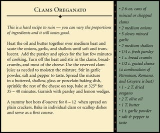 Clams Oreganato                                 • 2 6-oz. cans of
                                                               minced or chopped
                                                               clams
This is a hard recipe to ruin — you can vary the proportions   • 2 medium onions
of ingredients and it still tastes good.                       • 5 cloves minced
                                                               garlic
Heat the oil and butter together over medium heat and
                                                               • 2 medium shallots
saute the onions, garlic, and shallots until soft and trans-
                                                               • 1/4 c. fresh parsley
lucent. Add the parsley and spices for the last few minutes
of cooking. Turn off the heat and stir in the clams, bread-    • 1 c. bread crumbs
crumbs, and most of the cheese. Use the reserved clam          • 1/2 c. grated cheese
juice as needed to moisten the mixture. Stir in garlic         (a combination of
powder, salt and pepper to taste. Spread the mixture           Parmesan, Romano,
in a buttered, shallow, glass or porcelain baking dish,        and Gruyere is best)
sprinkle the rest of the cheese on top, bake at 325° for       • 1 - 2 T. dried
35 – 40 minutes. Garnish with parsley and lemon wedges.        oregano
                                                               • 2 T. olive oil
A yummy hot hors d’ouevre for 8 – 12 when spread on
                                                               • 1 T. butter
plain crackers. Bake in individual clam or scallop dishes
and serve as a first course.                                   • 1 t. garlic powder
                                                               • salt & pepper to
                                                               taste
 