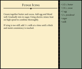 Fudge Icing                              • 1/2 c. butter
                                                               • 1/4 c. cocoa
                                                               • 1 egg
Cream together butter and cocoa. Add egg and blend             • 2 c. powdered
well. Gradually mix in sugar. Using electric mixer, beat
                                                               • sugar
on high speed to combine thoroughly.
                                                               • milk
If icing is too stiff, add 1 t. milk at a time until a thick
and moist consistency is reached.
 