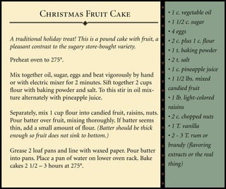Christmas Fruit Cake                                  • 1 c. vegetable oil
                                                                  • 1 1/2 c. sugar
                                                                  • 4 eggs
A traditional holiday treat! This is a pound cake with fruit, a   • 2 c. plus 1 c. flour
pleasant contrast to the sugary store-bought variety.
                                                                  • 1 t. baking powder
Preheat oven to 275°.                                             • 2 t. salt
                                                                  • 1 c. pineapple juice
Mix together oil, sugar, eggs and beat vigorously by hand
                                                                  • 1 1/2 lbs. mixed
or with electric mixer for 2 minutes. Sift together 2 cups
flour with baking powder and salt. To this stir in oil mix-       candied fruit
ture alternately with pineapple juice.                            • 1 lb. light-colored
                                                                  raisins
Separately, mix 1 cup flour into candied fruit, raisins, nuts.
                                                                  • 2 c. chopped nuts
Pour batter over fruit, mixing thoroughly. If batter seems
thin, add a small amount of flour. (Batter should be thick        • 1 T. vanilla
enough so fruit does not sink to bottom.)                         • 2 - 3 T. rum or
                                                                  brandy (flavoring
Grease 2 loaf pans and line with waxed paper. Pour batter
                                                                  extracts or the real
into pans. Place a pan of water on lower oven rack. Bake
cakes 2 1/2 – 3 hours at 275°.                                    thing)
 