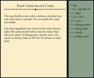 Easy Chocolate Cake                               • 1 egg
                                                               • 1/2 c. vegetable oil
                                                               • 1 c. sugar
This easy, flexible recipe makes a delicious chocolate layer   • 1 2/3 c. flour
cake, sheet cake or cupcakes. You can double this recipe
                                                               • 4 T. cocoa
successfully.
                                                               • 1 t. baking powder
Just drop ingredients into a bowl in the order listed at       • 1 t. baking soda
right. Mix until smooth with an electric mixer. Pour           • 1 t. vanilla
into your choice of baking pans (cupcake, layer cake,
                                                               • 1 c. boiling water
square or oblong). Bake at 350° for 25 minutes or until
done.
 