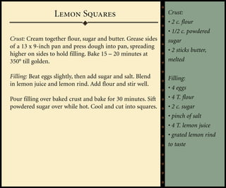 Lemon Squares                               Crust:
                                                              • 2 c. flour
                                                              • 1/2 c. powdered
Crust: Cream together flour, sugar and butter. Grease sides   sugar
of a 13 x 9-inch pan and press dough into pan, spreading
                                                              • 2 sticks butter,
higher on sides to hold filling. Bake 15 – 20 minutes at
350° till golden.                                             melted

Filling: Beat eggs slightly, then add sugar and salt. Blend   Filling:
in lemon juice and lemon rind. Add flour and stir well.
                                                              • 4 eggs
Pour filling over baked crust and bake for 30 minutes. Sift   • 4 T. flour
powdered sugar over while hot. Cool and cut into squares.     • 2 c. sugar
                                                              • pinch of salt
                                                              • 4 T. lemon juice
                                                              • grated lemon rind
                                                              to taste
 