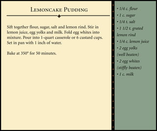 Lemoncake Pudding                             • 1/4 c. flour
                                                           • 1 c. sugar
                                                           • 1/4 t. salt
Sift together flour, sugar, salt and lemon rind. Stir in   • 1 1/2 t. grated
lemon juice, egg yolks and milk. Fold egg whites into
                                                           lemon rind
mixture. Pour into 1-quart casserole or 6 custard cups.
Set in pan with 1 inch of water.                           • 1/4 c. lemon juice
                                                           • 2 egg yolks
Bake at 350° for 50 minutes.                               (well beaten)
                                                           • 2 egg whites
                                                           (stiffly beaten)
                                                           • 1 c. milk
 