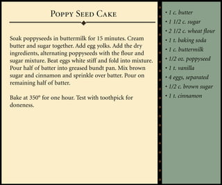 Poppy Seed Cake                               • 1 c. butter
                                                              • 1 1/2 c. sugar
                                                              • 2 1/2 c. wheat flour
Soak poppyseeds in buttermilk for 15 minutes. Cream           • 1 t. baking soda
butter and sugar together. Add egg yolks. Add the dry
                                                              • 1 c. buttermilk
ingredients, alternating poppyseeds with the flour and
sugar mixture. Beat eggs white stiff and fold into mixture.   • 1/2 oz. poppyseed
Pour half of batter into greased bundt pan. Mix brown         • 1 t. vanilla
sugar and cinnamon and sprinkle over batter. Pour on          • 4 eggs, separated
remaining half of batter.
                                                              • 1/2 c. brown sugar
Bake at 350° for one hour. Test with toothpick for            • 1 t. cinnamon
doneness.
 