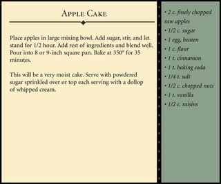 Apple Cake                               • 2 c. finely chopped
                                                              raw apples
                                                              • 1/2 c. sugar
Place apples in large mixing bowl. Add sugar, stir, and let   • 1 egg, beaten
stand for 1/2 hour. Add rest of ingredients and blend well.
                                                              • 1 c. flour
Pour into 8 or 9-inch square pan. Bake at 350° for 35
minutes.                                                      • 1 t. cinnamon
                                                              • 1 t. baking soda
This will be a very moist cake. Serve with powdered           • 1/4 t. salt
sugar sprinkled over or top each serving with a dollop
                                                              • 1/2 c. chopped nuts
of whipped cream.
                                                              • 1 t. vanilla
                                                              • 1/2 c. raisins
 