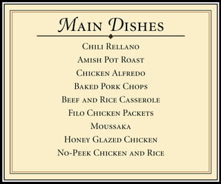 M D
      Chili Rellano
     Amish Pot Roast
    Chicken Alfredo
    Baked Pork Chops
 Beef and Rice Casserole
  Filo Chicken Packets
        Moussaka
 Honey Glazed Chicken
No-Peek Chicken and Rice
 