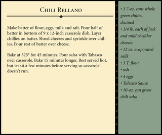 Chili Rellano                             • 3 7-oz. cans whole
                                                            green chilies,
                                                            drained
Make batter of flour, eggs, milk and salt. Pour half of     • 3/4 lb. each of jack
batter in bottom of 9 x 12-inch casserole dish. Layer
                                                            and mild cheddar
chillies on batter. Shred cheeses and sprinkle over chil-
ies. Pour rest of batter over cheese.                       cheeses
                                                            • 12 oz. evaporated
Bake at 325° for 45 minutes. Pour salsa with Tabasco        milk
over casserole. Bake 15 minutes longer. Best served hot,
                                                            • 3 T. flour
but let sit a few minutes before serving so casserole
doesn’t run.                                                • salt
                                                            • 4 eggs
                                                            • Tabasco Sauce
                                                            • 10-oz. can green
                                                            chili salsa
 