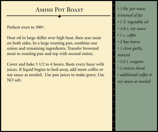 Amish Pot Roast                             • 3 lbs. pot roast,
                                                            trimmed of fat
                                                            • 1 T. vegetable oil
Preheat oven to 300º.                                       • 1/4 c. soy sauce
                                                            • 1 c. coffee
Heat oil in large skillet over high heat, then sear meat
on both sides. In a large roasting pan, combine one         • 2 bay leaves
onion and remaining ingredients. Transfer browned           • 1 clove garlic,
meat to roasting pan and top with second onion.             minced
                                                            • 1/2 t. oregano
Cover and bake 3 1/2 to 4 hours. Baste every hour with
juices. If liquid begins to boil away, add more coffee or   • 2 onions sliced
soy sauce as needed. Use pan juices to make gravy. Use      • additional coffee &
NO salt.                                                    soy sauce as needed
 