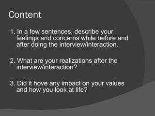 Content
1. In a few sentences, describe your
   feelings and concerns while before and
   after doing the interview/interaction.

2. What are your realizations after the
   interview/interaction?

3. Did it hove any impact on your values
   and how you look at life?
 