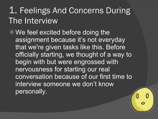 1. Feelings And Concerns During
The Interview
 We  feel excited before doing the
 assignment because it’s not everyday
 that we're given tasks like this. Before
 officially starting, we thought of a way to
 begin with but were engrossed with
 nervousness for starting our real
 conversation because of our first time to
 interview someone we don’t know
 personally.
 