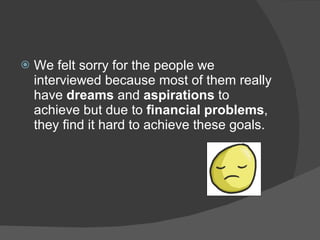    We felt sorry for the people we
    interviewed because most of them really
    have dreams and aspirations to
    achieve but due to financial problems,
    they find it hard to achieve these goals.
 